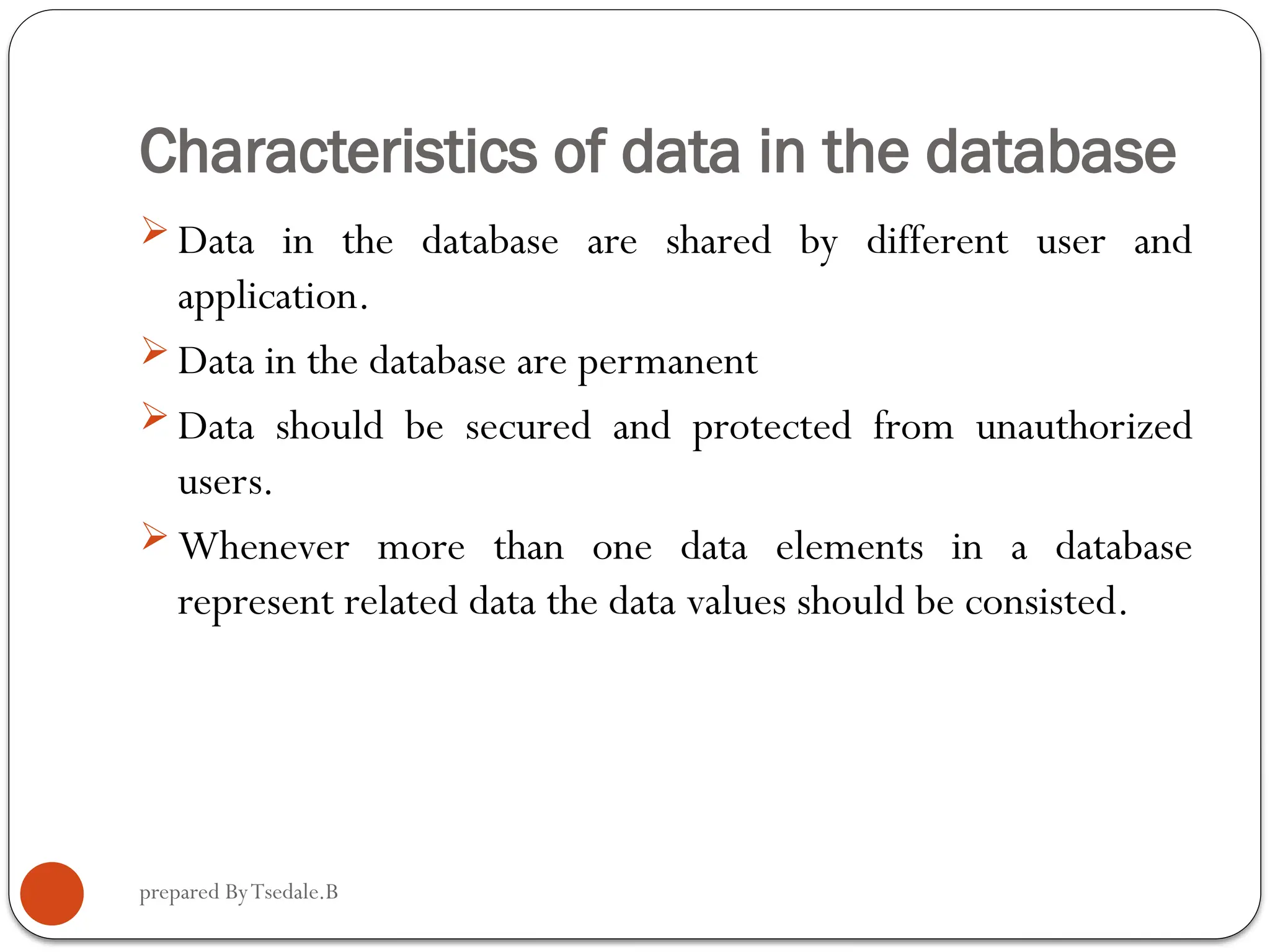 prepared ByTsedale.B Characteristics of data in the database  Data in the database are shared by different user and application.  Data in the database are permanent  Data should be secured and protected from unauthorized users.  Whenever more than one data elements in a database represent related data the data values should be consisted. 