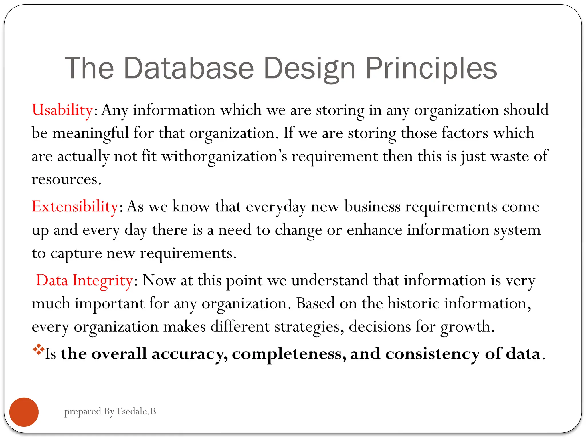 prepared ByTsedale.B The Database Design Principles Usability:Any information which we are storing in any organization should be meaningful for that organization. If we are storing those factors which are actually not fit withorganization’s requirement then this is just waste of resources. Extensibility:As we know that everyday new business requirements come up and every day there is a need to change or enhance information system to capture new requirements. Data Integrity: Now at this point we understand that information is very much important for any organization. Based on the historic information, every organization makes different strategies, decisions for growth. Is the overall accuracy, completeness, and consistency of data. 