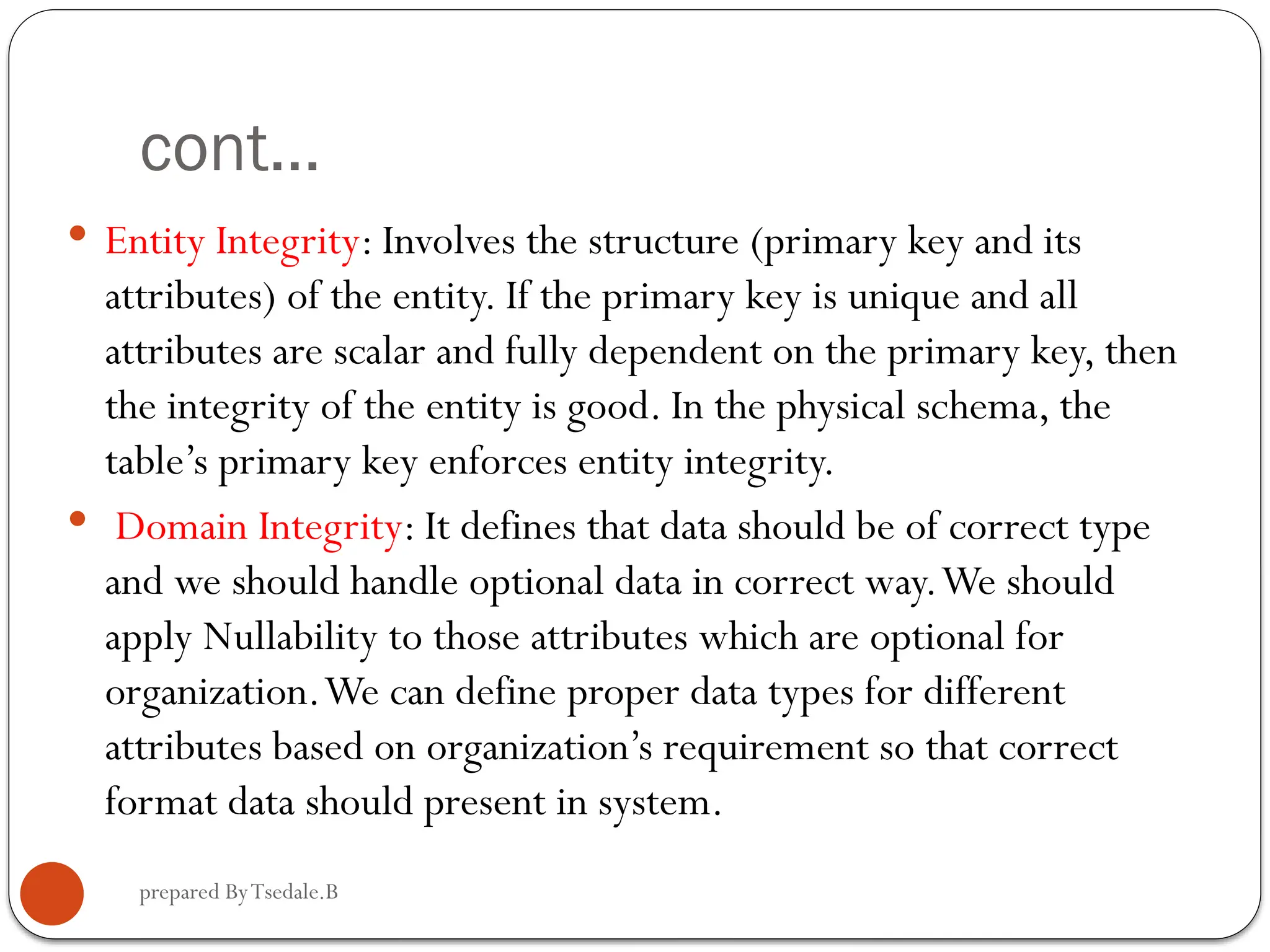 prepared ByTsedale.B cont...  Entity Integrity: Involves the structure (primary key and its attributes) of the entity. If the primary key is unique and all attributes are scalar and fully dependent on the primary key, then the integrity of the entity is good. In the physical schema, the table’s primary key enforces entity integrity.  Domain Integrity: It defines that data should be of correct type and we should handle optional data in correct way.We should apply Nullability to those attributes which are optional for organization.We can define proper data types for different attributes based on organization’s requirement so that correct format data should present in system. 