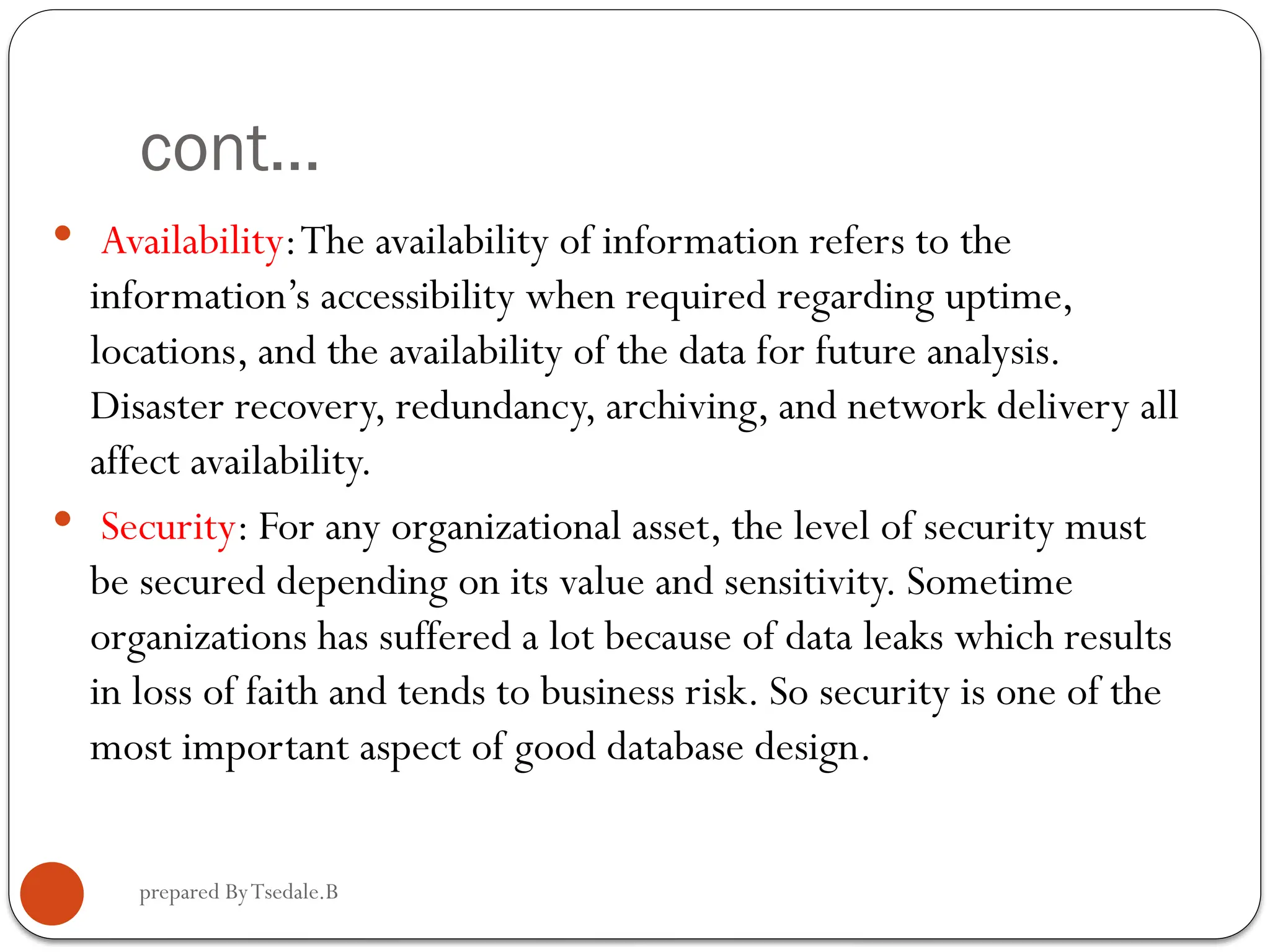 prepared ByTsedale.B cont...  Availability:The availability of information refers to the information’s accessibility when required regarding uptime, locations, and the availability of the data for future analysis. Disaster recovery, redundancy, archiving, and network delivery all affect availability.  Security: For any organizational asset, the level of security must be secured depending on its value and sensitivity. Sometime organizations has suffered a lot because of data leaks which results in loss of faith and tends to business risk. So security is one of the most important aspect of good database design. 