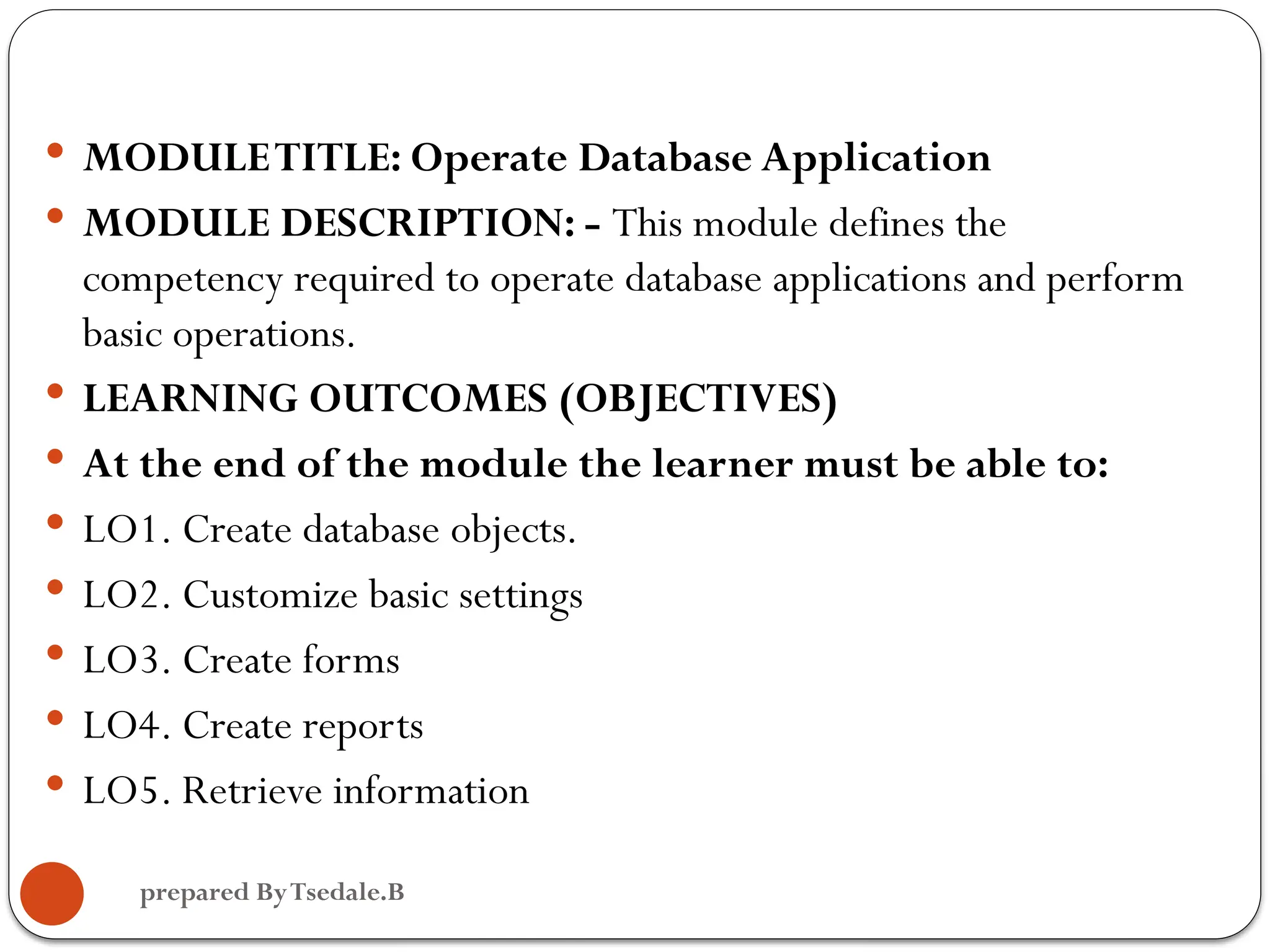  MODULETITLE: Operate Database Application  MODULE DESCRIPTION: - This module defines the competency required to operate database applications and perform basic operations.  LEARNING OUTCOMES (OBJECTIVES)  At the end of the module the learner must be able to:  LO1. Create database objects.  LO2. Customize basic settings  LO3. Create forms  LO4. Create reports  LO5. Retrieve information prepared ByTsedale.B 