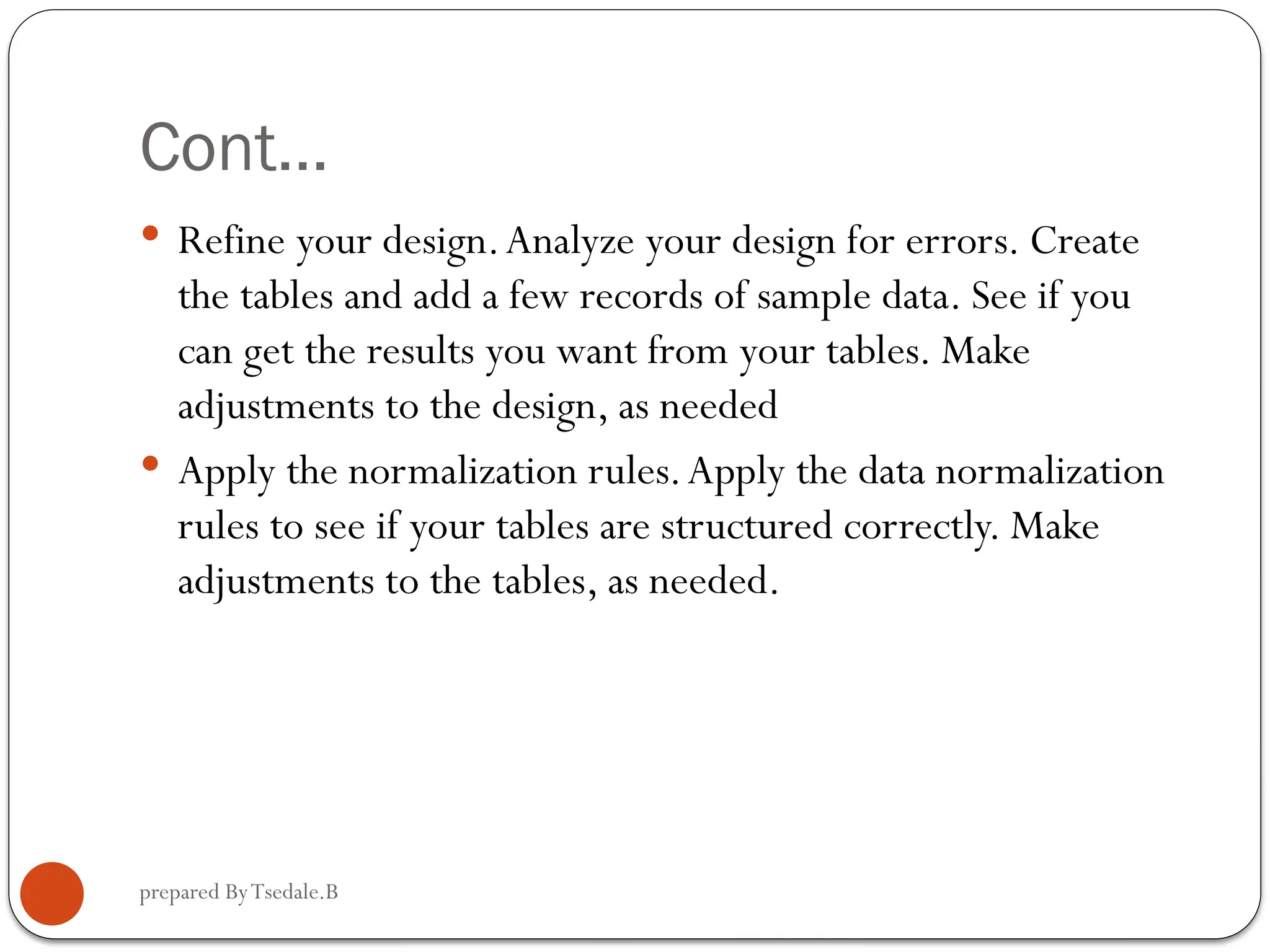 prepared ByTsedale.B Cont…  Refine your design.Analyze your design for errors. Create the tables and add a few records of sample data. See if you can get the results you want from your tables. Make adjustments to the design, as needed  Apply the normalization rules.Apply the data normalization rules to see if your tables are structured correctly. Make adjustments to the tables, as needed. 