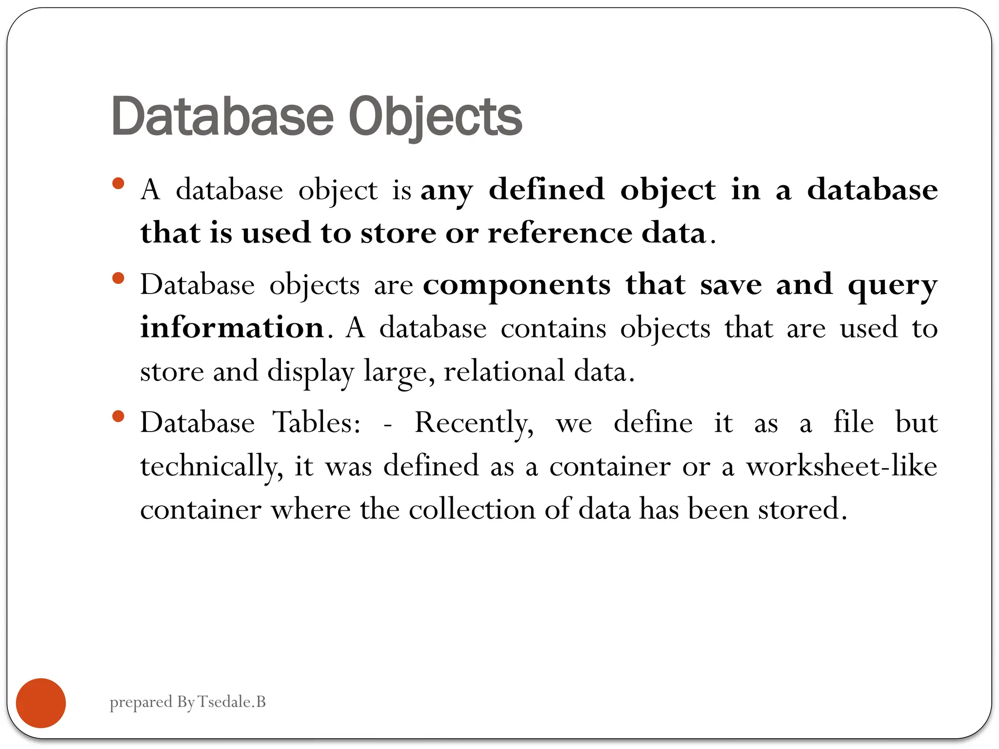prepared ByTsedale.B Database Objects  A database object is any defined object in a database that is used to store or reference data.  Database objects are components that save and query information. A database contains objects that are used to store and display large, relational data.  Database Tables: - Recently, we define it as a file but technically, it was defined as a container or a worksheet-like container where the collection of data has been stored. 