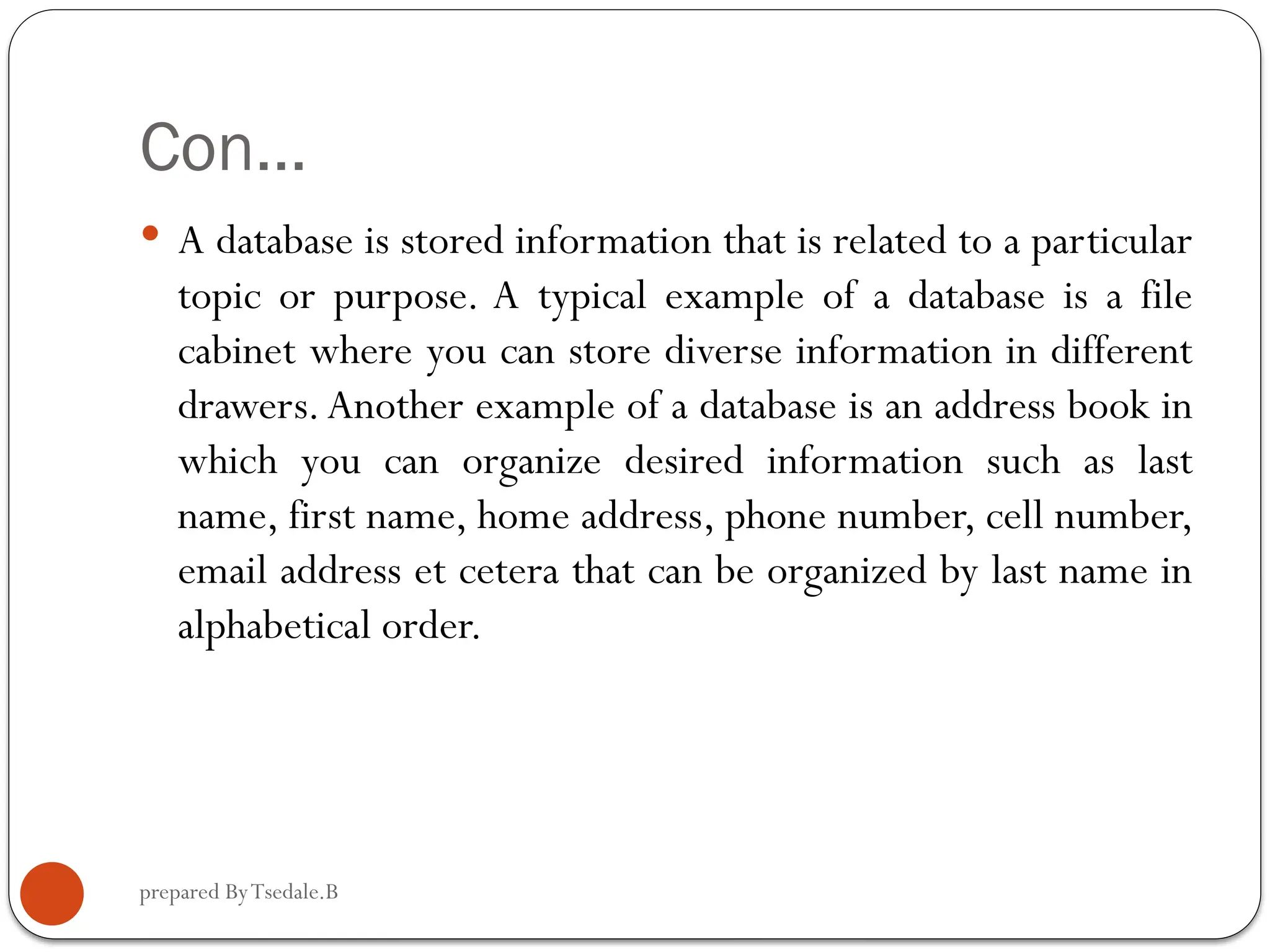 prepared ByTsedale.B Con…  A database is stored information that is related to a particular topic or purpose. A typical example of a database is a file cabinet where you can store diverse information in different drawers.Another example of a database is an address book in which you can organize desired information such as last name, first name, home address, phone number, cell number, email address et cetera that can be organized by last name in alphabetical order. 