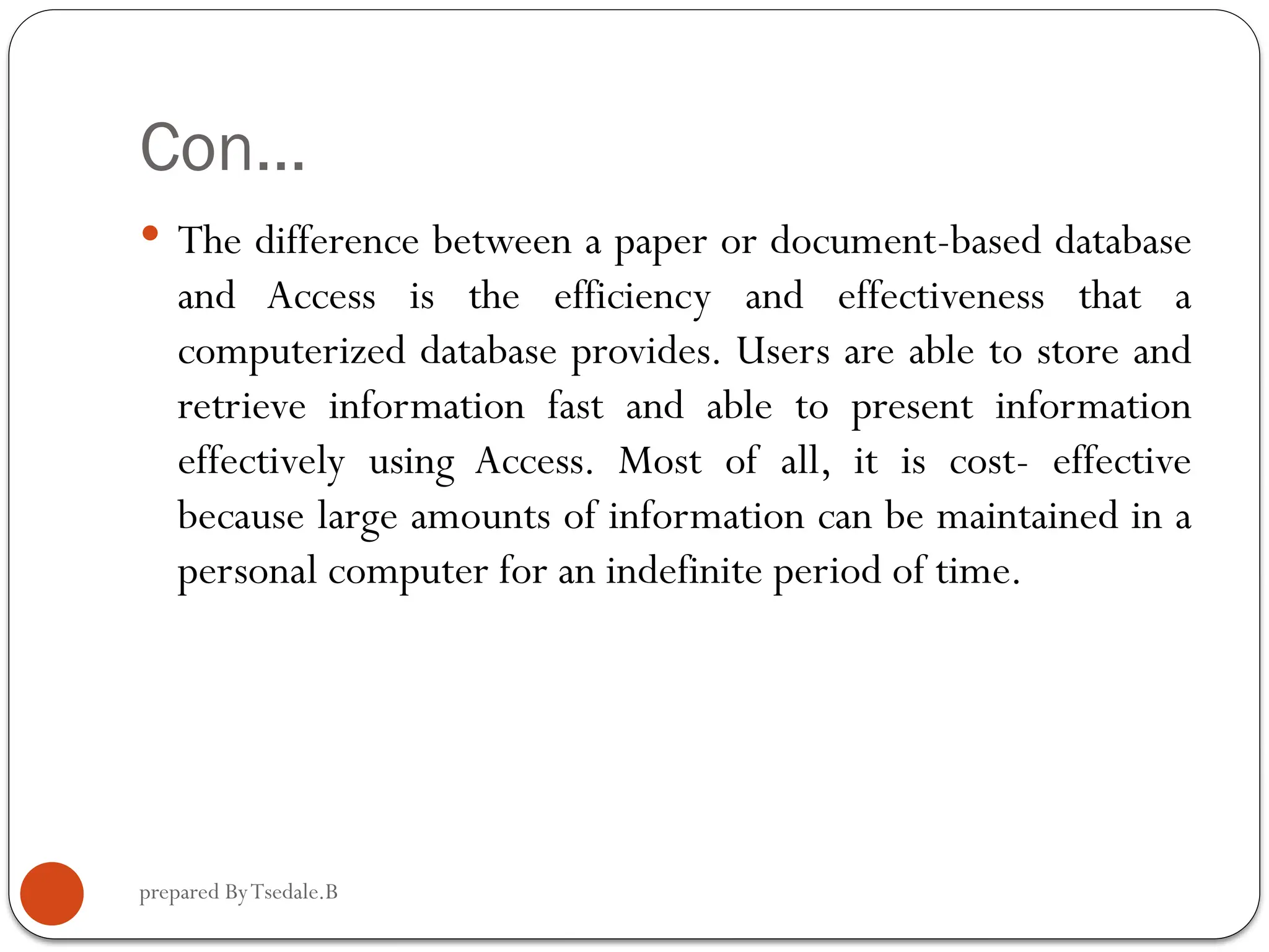 prepared ByTsedale.B Con…  The difference between a paper or document-based database and Access is the efficiency and effectiveness that a computerized database provides. Users are able to store and retrieve information fast and able to present information effectively using Access. Most of all, it is cost- effective because large amounts of information can be maintained in a personal computer for an indefinite period of time. 
