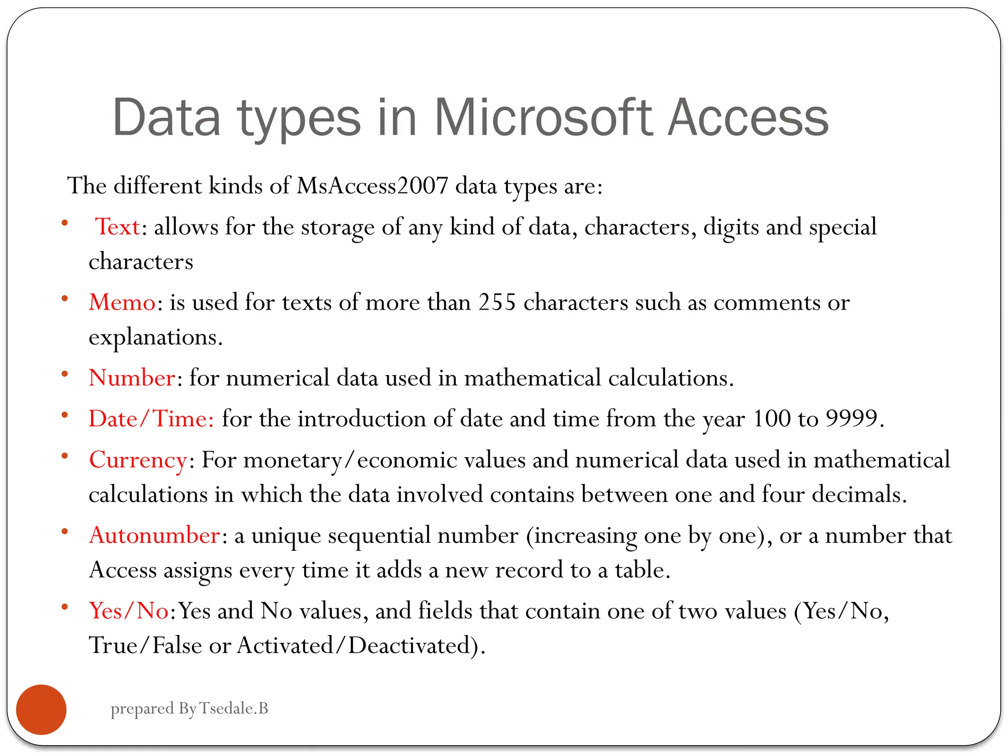 prepared ByTsedale.B Data types in Microsoft Access The different kinds of MsAccess2007 data types are: • Text: allows for the storage of any kind of data, characters, digits and special characters • Memo: is used for texts of more than 255 characters such as comments or explanations. • Number: for numerical data used in mathematical calculations. • Date/Time: for the introduction of date and time from the year 100 to 9999. • Currency: For monetary/economic values and numerical data used in mathematical calculations in which the data involved contains between one and four decimals. • Autonumber: a unique sequential number (increasing one by one), or a number that Access assigns every time it adds a new record to a table. • Yes/No:Yes and No values, and fields that contain one of two values (Yes/No, True/False orActivated/Deactivated). 