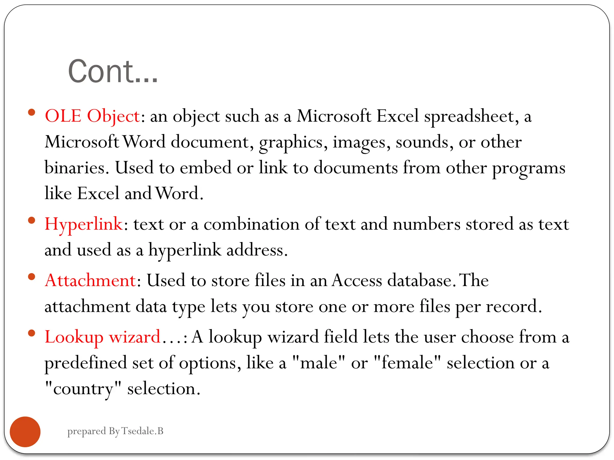 prepared ByTsedale.B Cont…  OLE Object: an object such as a Microsoft Excel spreadsheet, a MicrosoftWord document, graphics, images, sounds, or other binaries. Used to embed or link to documents from other programs like Excel andWord.  Hyperlink: text or a combination of text and numbers stored as text and used as a hyperlink address.  Attachment: Used to store files in anAccess database.The attachment data type lets you store one or more files per record.  Lookup wizard…:A lookup wizard field lets the user choose from a predefined set of options, like a "male" or "female" selection or a "country" selection. 