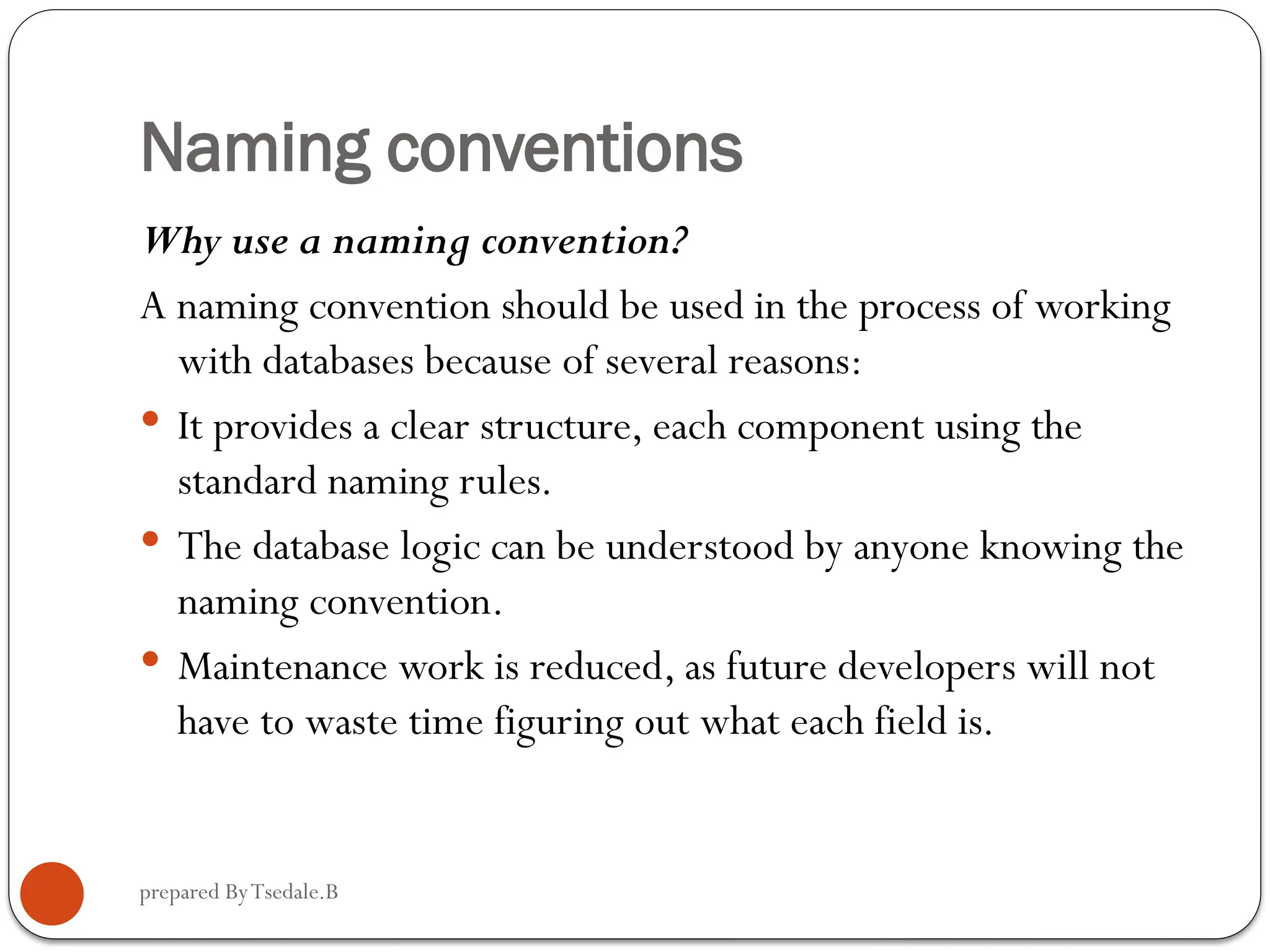 prepared ByTsedale.B Naming conventions Why use a naming convention? A naming convention should be used in the process of working with databases because of several reasons:  It provides a clear structure, each component using the standard naming rules.  The database logic can be understood by anyone knowing the naming convention.  Maintenance work is reduced, as future developers will not have to waste time figuring out what each field is. 