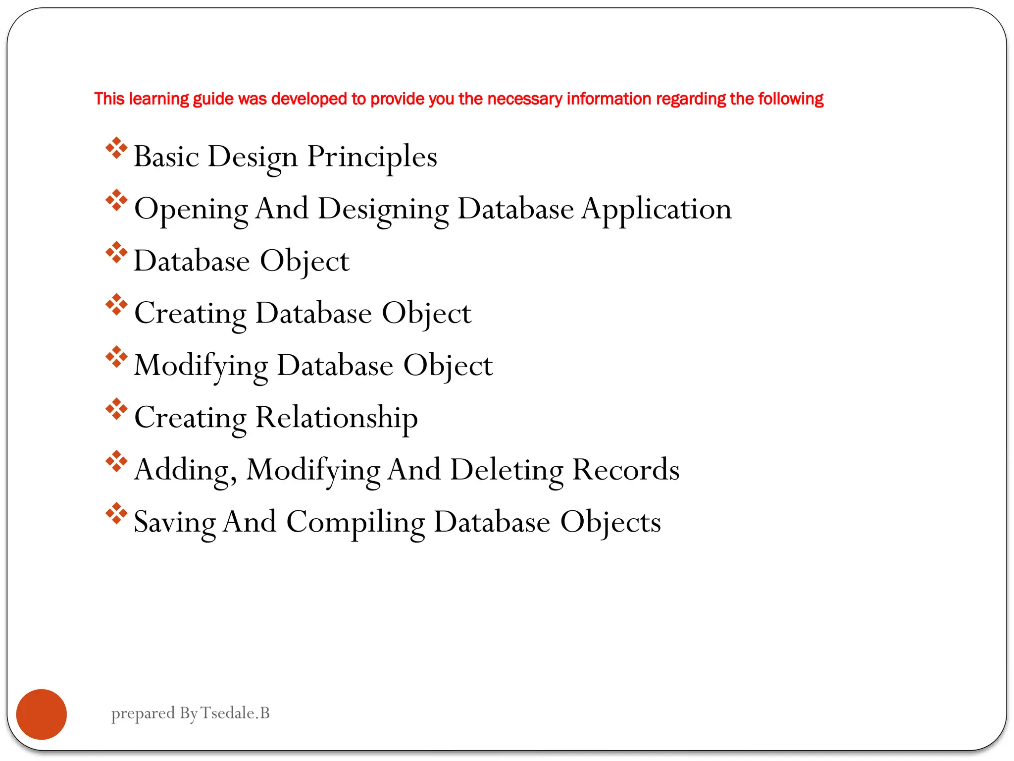 prepared ByTsedale.B This learning guide was developed to provide you the necessary information regarding the following Basic Design Principles Opening And Designing Database Application Database Object Creating Database Object Modifying Database Object Creating Relationship Adding, ModifyingAnd Deleting Records SavingAnd Compiling Database Objects 
