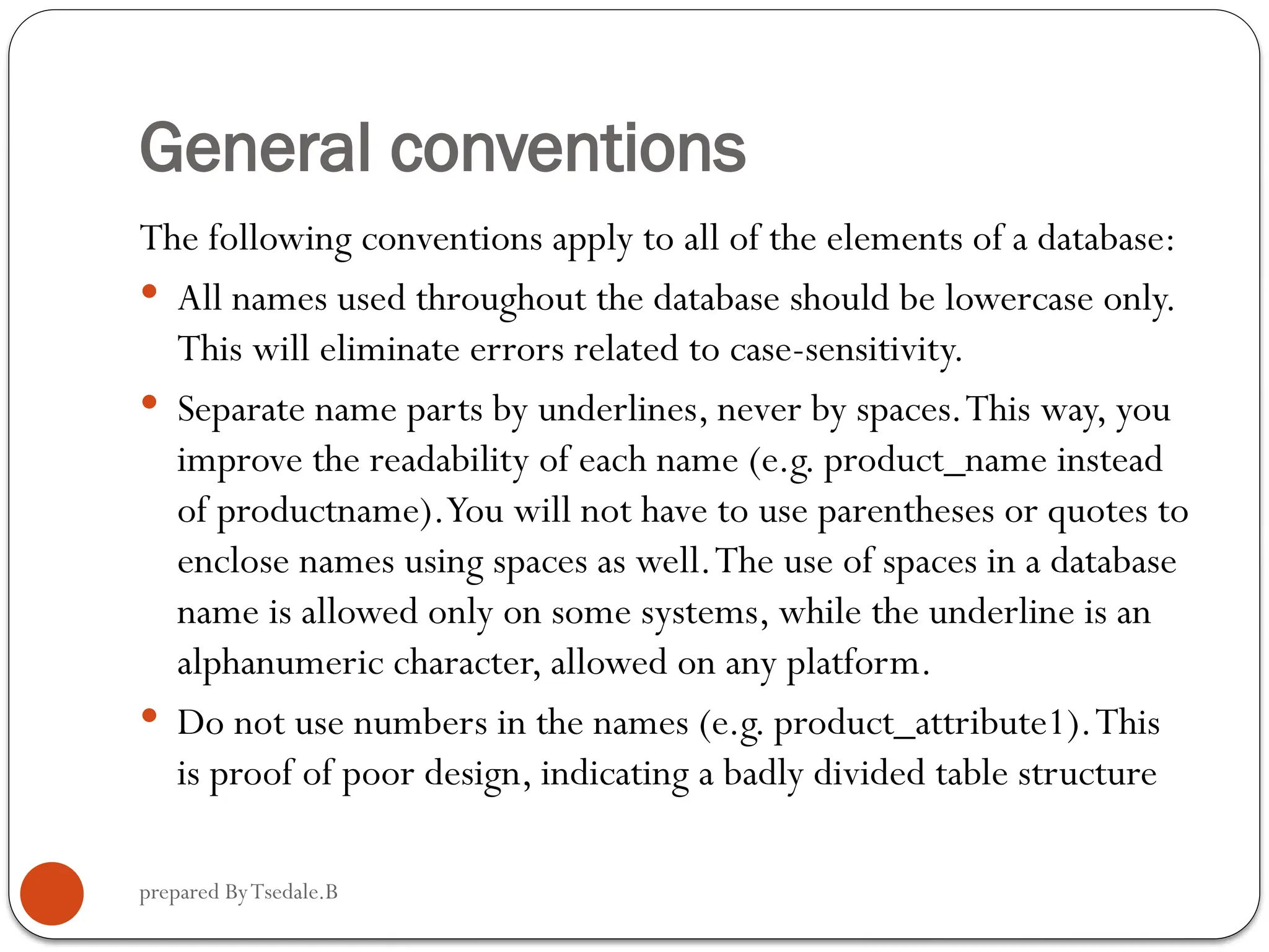 prepared ByTsedale.B General conventions The following conventions apply to all of the elements of a database:  All names used throughout the database should be lowercase only. This will eliminate errors related to case-sensitivity.  Separate name parts by underlines, never by spaces.This way, you improve the readability of each name (e.g. product_name instead of productname).You will not have to use parentheses or quotes to enclose names using spaces as well.The use of spaces in a database name is allowed only on some systems, while the underline is an alphanumeric character, allowed on any platform.  Do not use numbers in the names (e.g. product_attribute1).This is proof of poor design, indicating a badly divided table structure 
