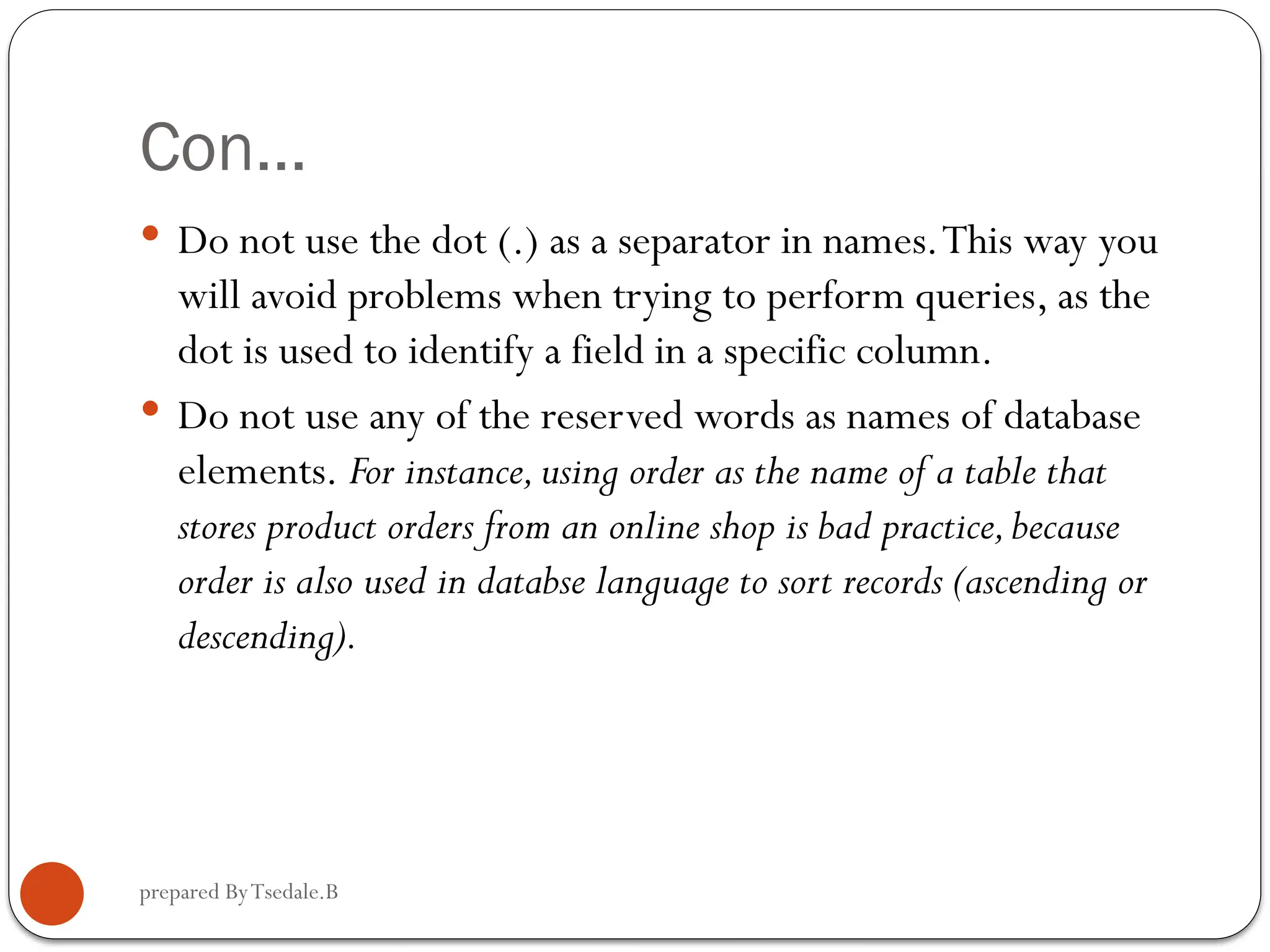 prepared ByTsedale.B Con…  Do not use the dot (.) as a separator in names.This way you will avoid problems when trying to perform queries, as the dot is used to identify a field in a specific column.  Do not use any of the reserved words as names of database elements. For instance,using order as the name of a table that stores product orders from an online shop is bad practice,because order is also used in databse language to sort records (ascending or descending). 