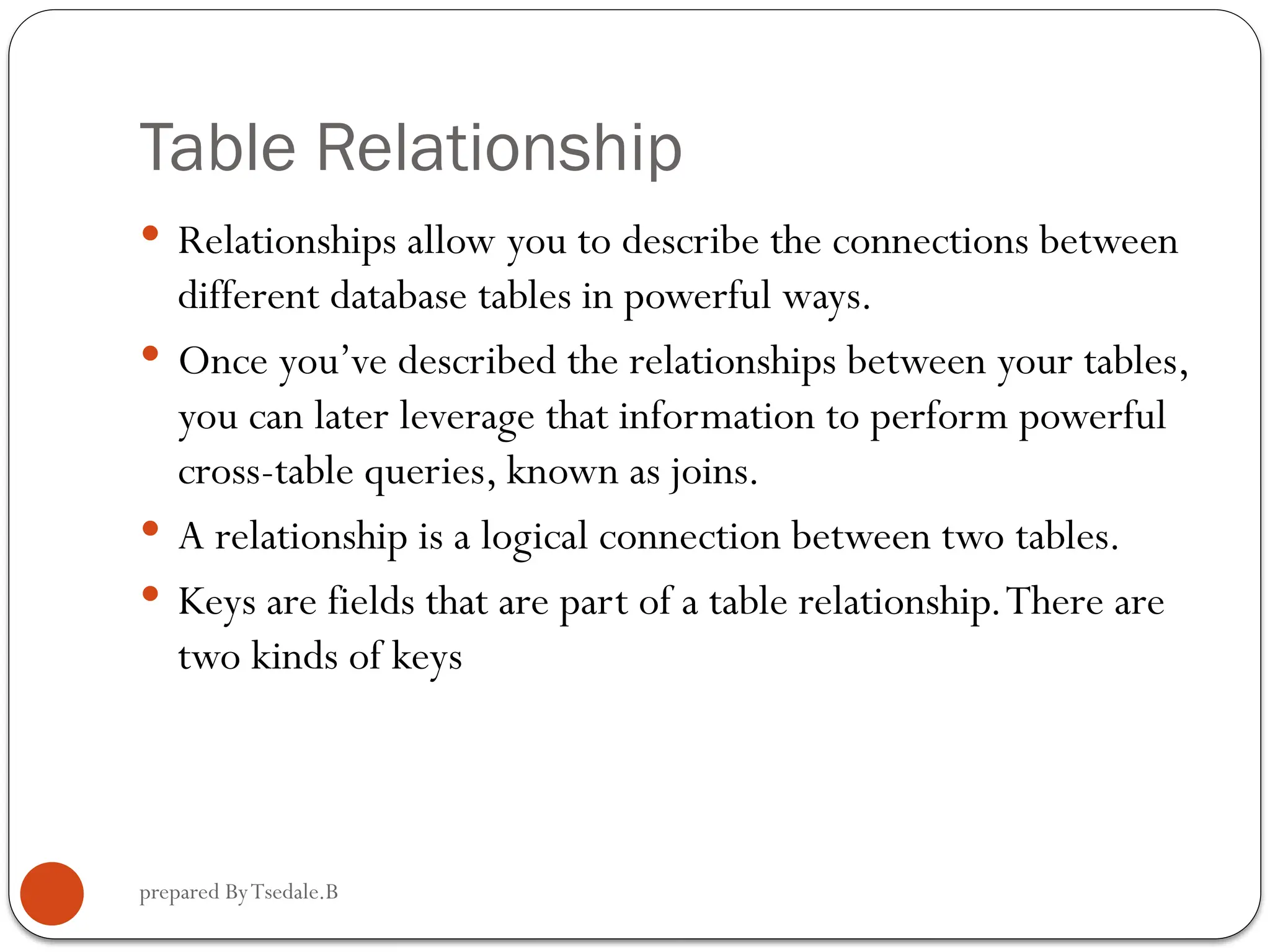 prepared ByTsedale.B Table Relationship  Relationships allow you to describe the connections between different database tables in powerful ways.  Once you’ve described the relationships between your tables, you can later leverage that information to perform powerful cross-table queries, known as joins.  A relationship is a logical connection between two tables.  Keys are fields that are part of a table relationship.There are two kinds of keys 