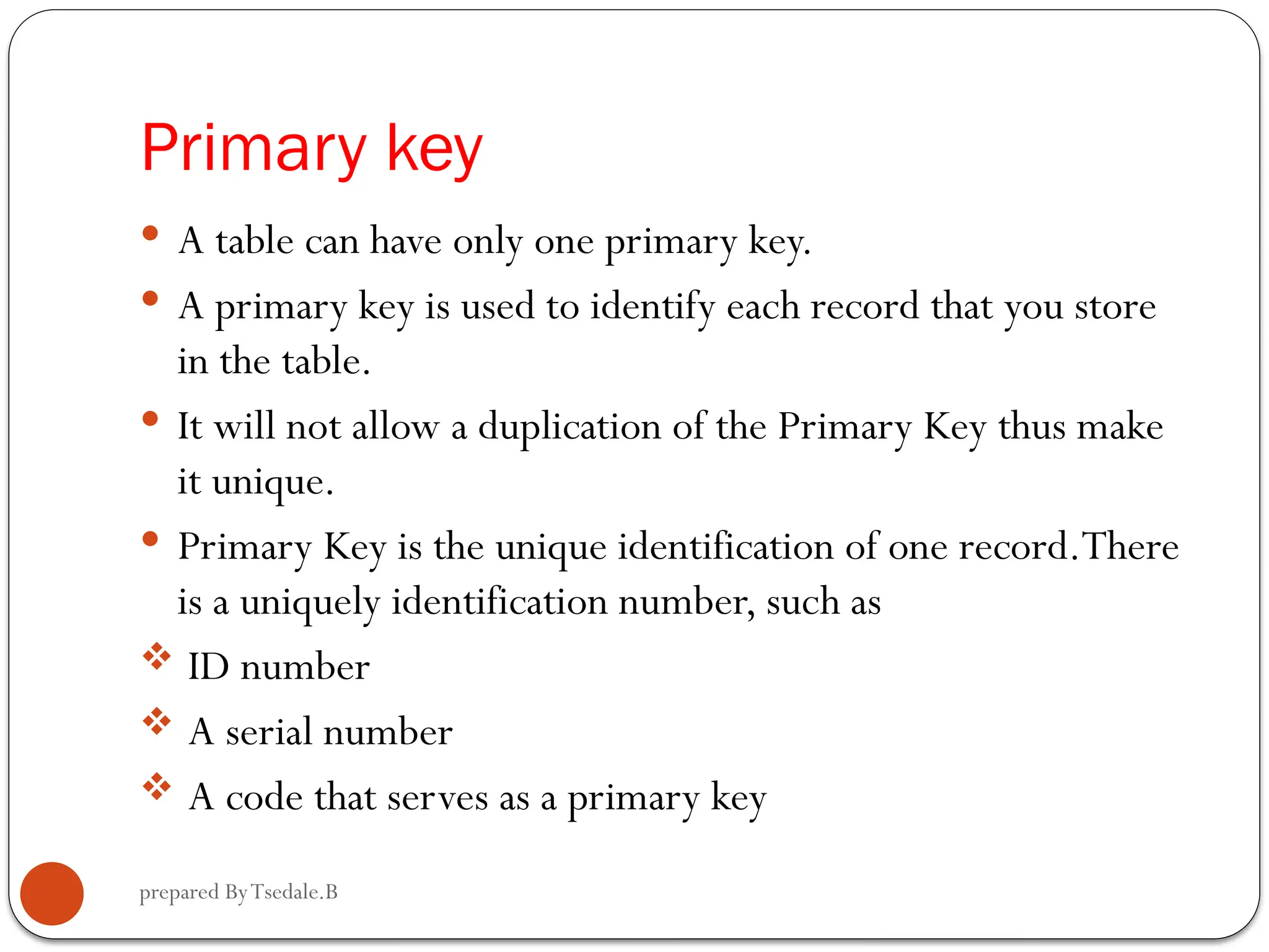 prepared ByTsedale.B Primary key  A table can have only one primary key.  A primary key is used to identify each record that you store in the table.  It will not allow a duplication of the Primary Key thus make it unique.  Primary Key is the unique identification of one record.There is a uniquely identification number, such as  ID number  A serial number  A code that serves as a primary key 