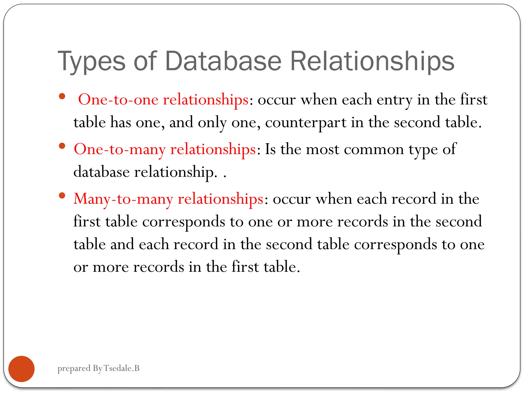 prepared ByTsedale.B Types of Database Relationships  One-to-one relationships: occur when each entry in the first table has one, and only one, counterpart in the second table.  One-to-many relationships: Is the most common type of database relationship. .  Many-to-many relationships: occur when each record in the first table corresponds to one or more records in the second table and each record in the second table corresponds to one or more records in the first table. 