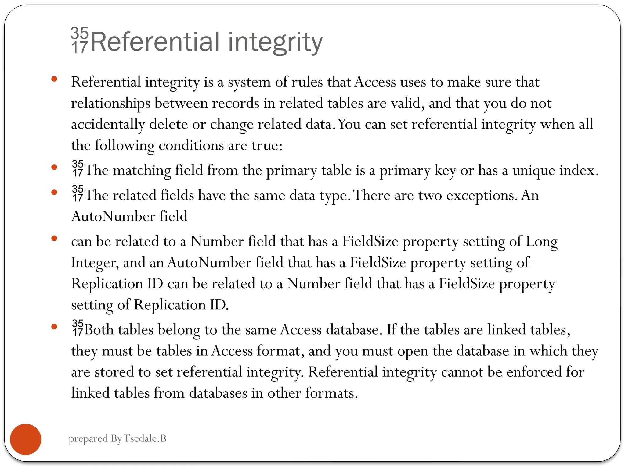 prepared ByTsedale.B Referential integrity  Referential integrity is a system of rules that Access uses to make sure that relationships between records in related tables are valid, and that you do not accidentally delete or change related data.You can set referential integrity when all the following conditions are true:  The matching field from the primary table is a primary key or has a unique index.  The related fields have the same data type.There are two exceptions.An AutoNumber field  can be related to a Number field that has a FieldSize property setting of Long Integer, and anAutoNumber field that has a FieldSize property setting of Replication ID can be related to a Number field that has a FieldSize property setting of Replication ID.  Both tables belong to the same Access database. If the tables are linked tables, they must be tables inAccess format, and you must open the database in which they are stored to set referential integrity. Referential integrity cannot be enforced for linked tables from databases in other formats. 