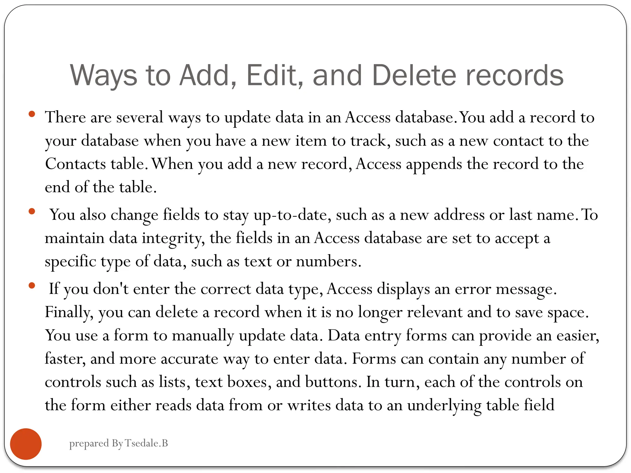 prepared ByTsedale.B Ways to Add, Edit, and Delete records  There are several ways to update data in an Access database.You add a record to your database when you have a new item to track, such as a new contact to the Contacts table.When you add a new record,Access appends the record to the end of the table.  You also change fields to stay up-to-date, such as a new address or last name.To maintain data integrity, the fields in an Access database are set to accept a specific type of data, such as text or numbers.  If you don't enter the correct data type,Access displays an error message. Finally, you can delete a record when it is no longer relevant and to save space. You use a form to manually update data. Data entry forms can provide an easier, faster, and more accurate way to enter data. Forms can contain any number of controls such as lists, text boxes, and buttons. In turn, each of the controls on the form either reads data from or writes data to an underlying table field 