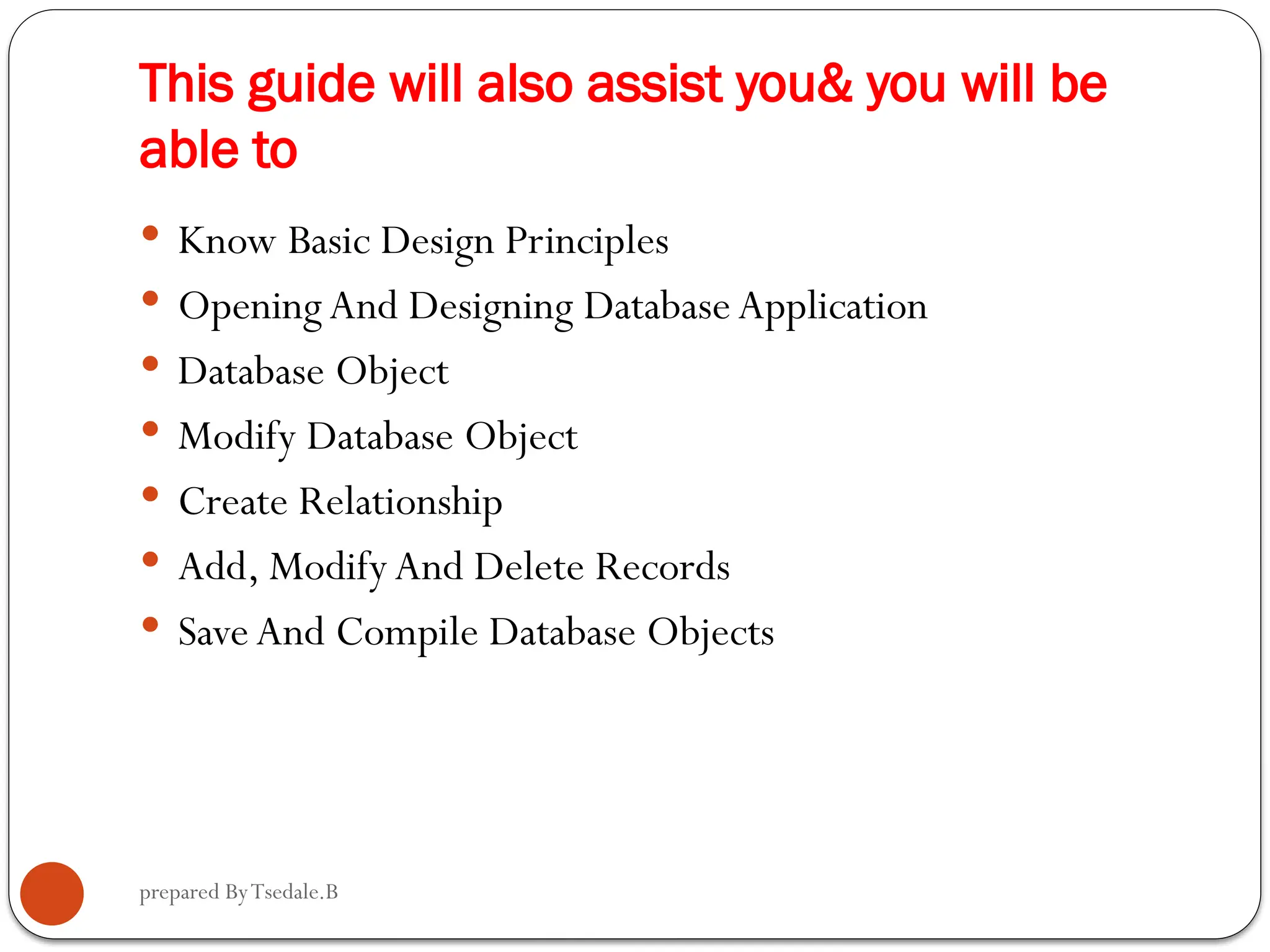 prepared ByTsedale.B This guide will also assist you& you will be able to  Know Basic Design Principles  OpeningAnd Designing Database Application  Database Object  Modify Database Object  Create Relationship  Add, ModifyAnd Delete Records  Save And Compile Database Objects 
