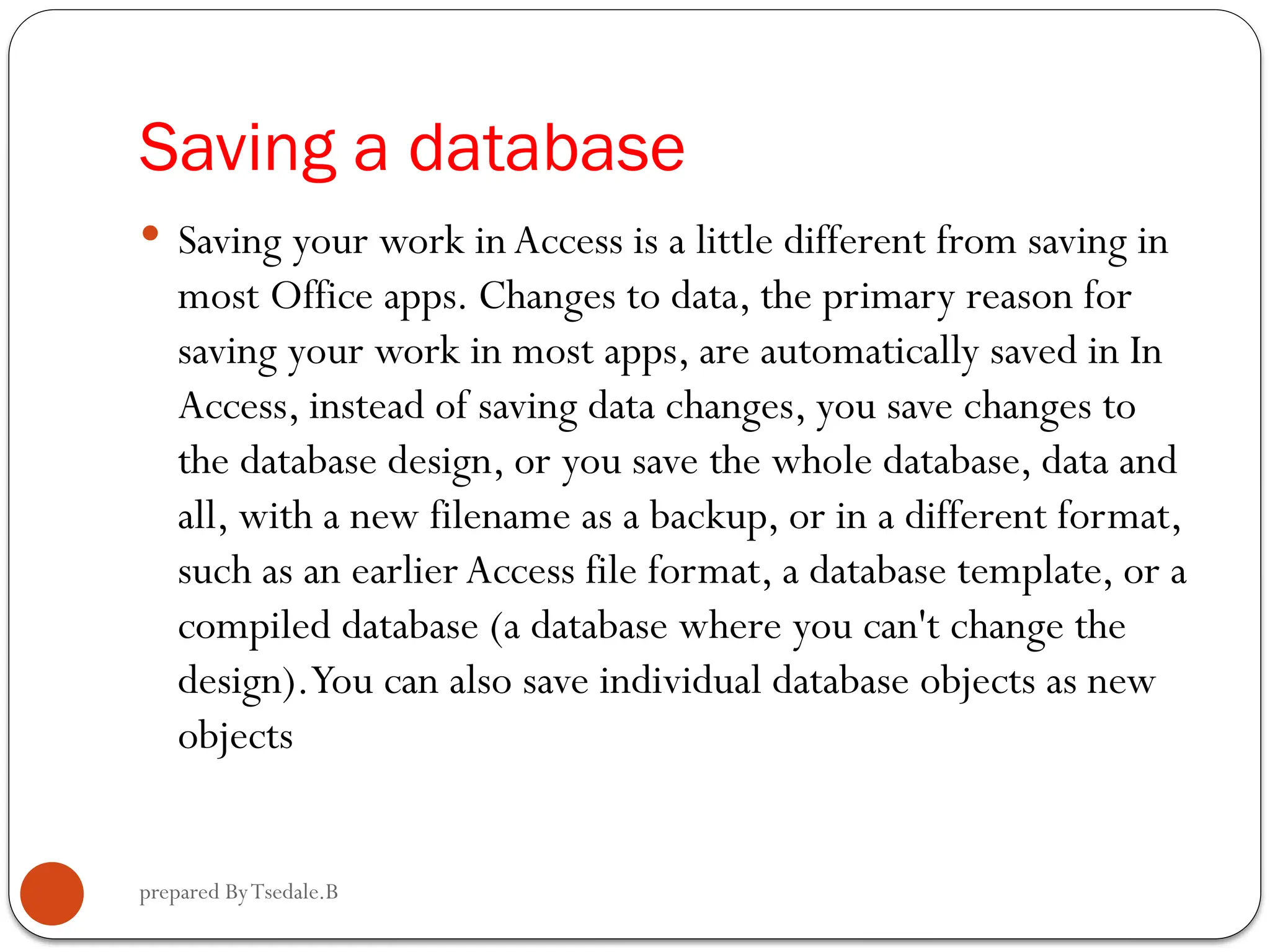 prepared ByTsedale.B Saving a database  Saving your work in Access is a little different from saving in most Office apps. Changes to data, the primary reason for saving your work in most apps, are automatically saved in In Access, instead of saving data changes, you save changes to the database design, or you save the whole database, data and all, with a new filename as a backup, or in a different format, such as an earlier Access file format, a database template, or a compiled database (a database where you can't change the design).You can also save individual database objects as new objects 