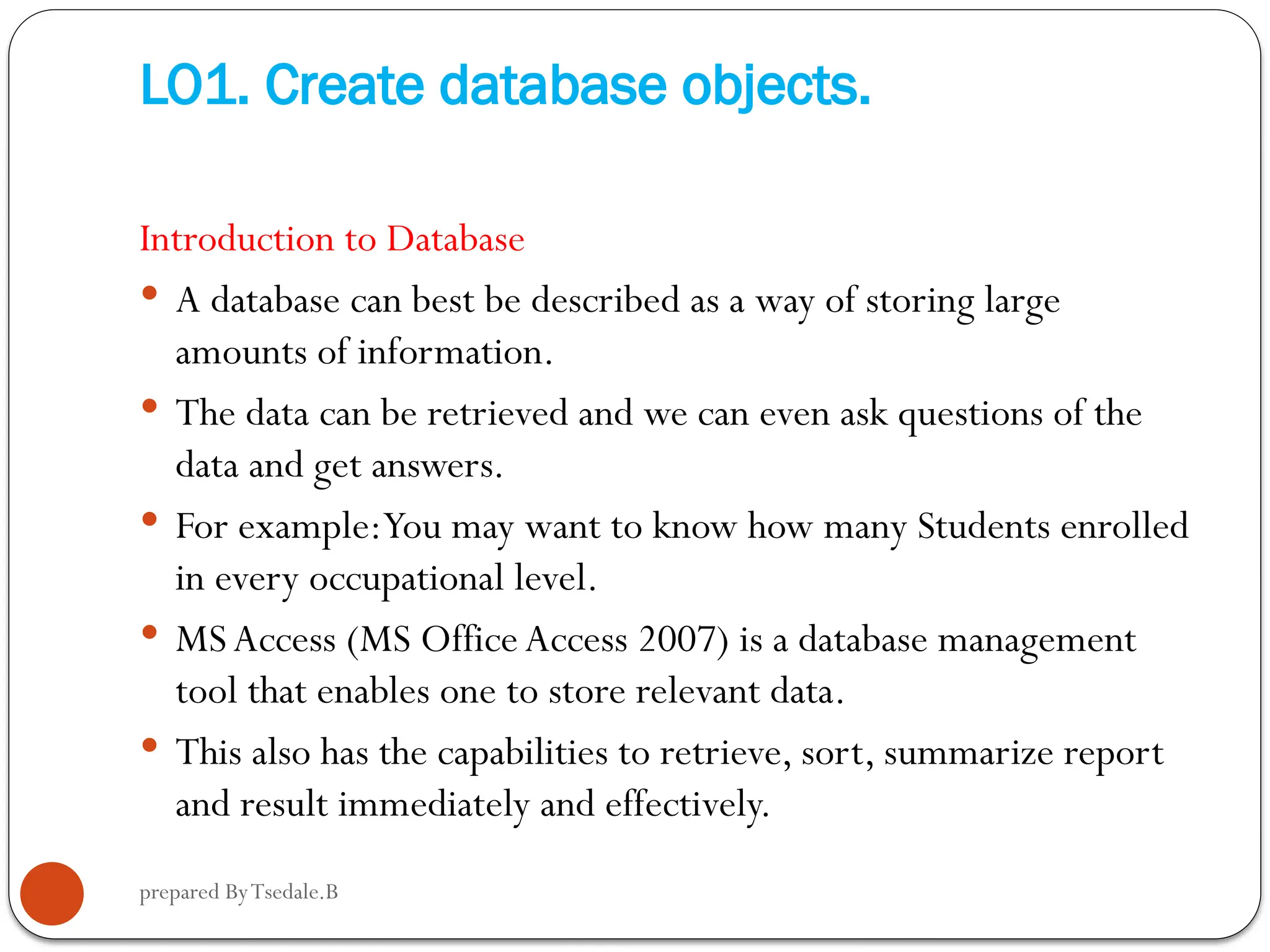 prepared ByTsedale.B LO1. Create database objects. Introduction to Database  A database can best be described as a way of storing large amounts of information.  The data can be retrieved and we can even ask questions of the data and get answers.  For example:You may want to know how many Students enrolled in every occupational level.  MSAccess (MS Office Access 2007) is a database management tool that enables one to store relevant data.  This also has the capabilities to retrieve, sort, summarize report and result immediately and effectively. 