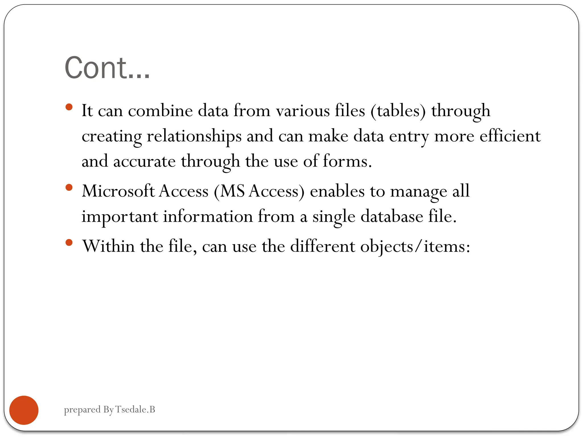 prepared ByTsedale.B Cont…  It can combine data from various files (tables) through creating relationships and can make data entry more efficient and accurate through the use of forms.  MicrosoftAccess (MS Access) enables to manage all important information from a single database file.  Within the file, can use the different objects/items: 