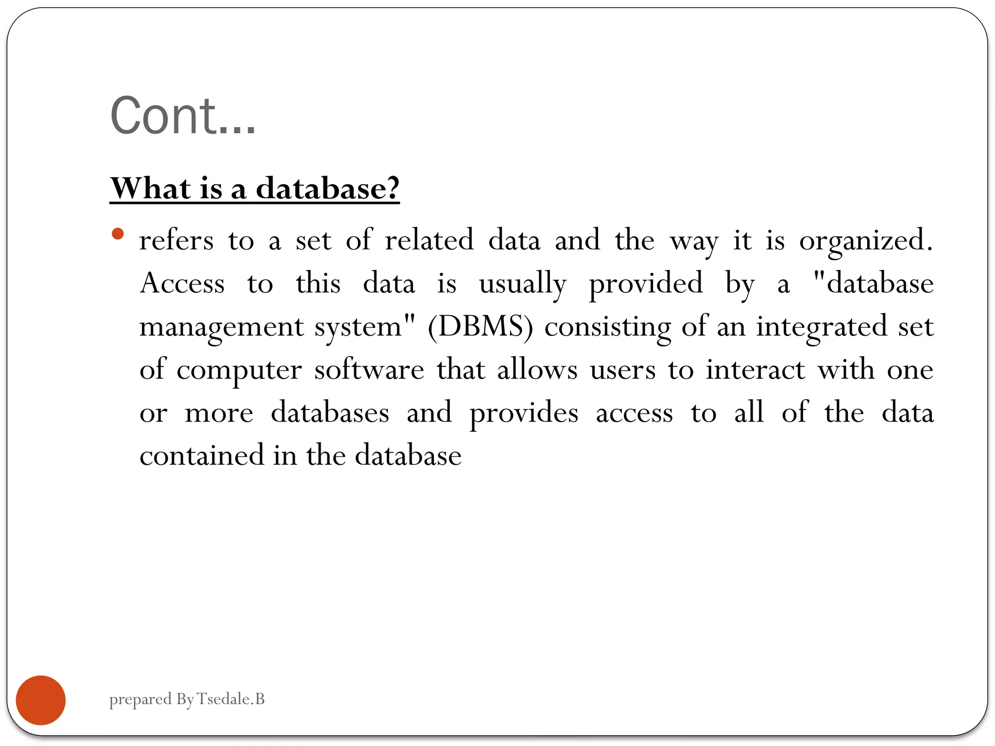 prepared ByTsedale.B Cont… What is a database?  refers to a set of related data and the way it is organized. Access to this data is usually provided by a "database management system" (DBMS) consisting of an integrated set of computer software that allows users to interact with one or more databases and provides access to all of the data contained in the database 