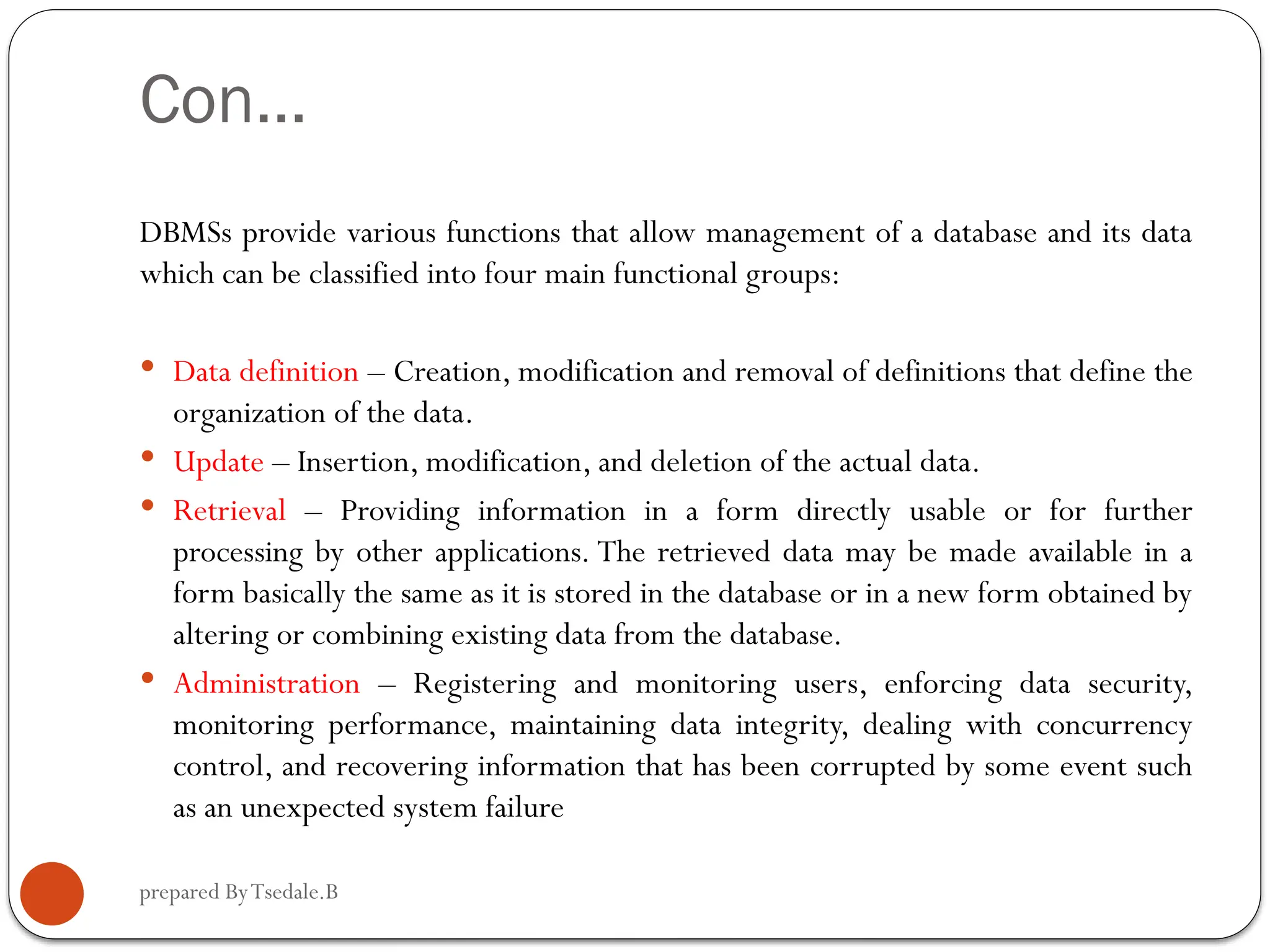 prepared ByTsedale.B Con… DBMSs provide various functions that allow management of a database and its data which can be classified into four main functional groups:  Data definition – Creation, modification and removal of definitions that define the organization of the data.  Update – Insertion, modification, and deletion of the actual data.  Retrieval – Providing information in a form directly usable or for further processing by other applications. The retrieved data may be made available in a form basically the same as it is stored in the database or in a new form obtained by altering or combining existing data from the database.  Administration – Registering and monitoring users, enforcing data security, monitoring performance, maintaining data integrity, dealing with concurrency control, and recovering information that has been corrupted by some event such as an unexpected system failure 