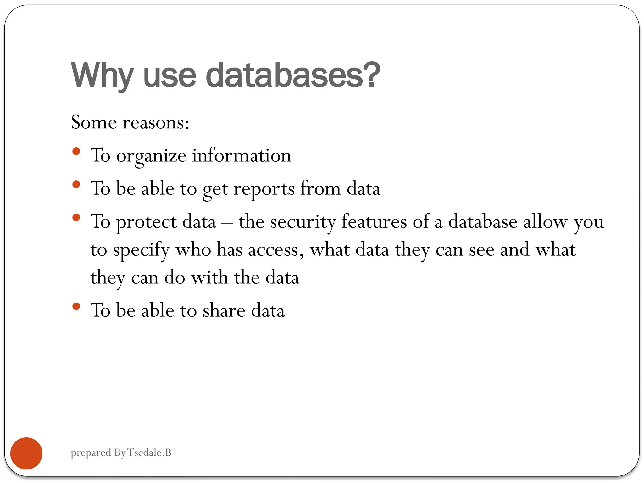 prepared ByTsedale.B Why use databases? Some reasons:  To organize information  To be able to get reports from data  To protect data – the security features of a database allow you to specify who has access, what data they can see and what they can do with the data  To be able to share data 