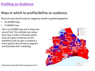 Profiling an Audience
Ways in which to profile/define an audience.
There are two specific ways to catagorise wealth in geodemographics:
• An ACORN map.
• A CAMEO map.
This is an ACORN map and it shows the
area of Hull. This method uses colour
and a key in order to illustrate which
areas of a given landmass are the
wealthiest and can give a company a
more specific idea of how to organise
and distribute their marketing.
http://www.hullpublichealth.org/geodem.html
 