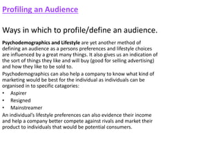 Profiling an Audience
Ways in which to profile/define an audience.
Psychodemographics and Lifestyle are yet another method of
defining an audience as a persons preferences and lifestyle choices
are influenced by a great many things. It also gives us an indication of
the sort of things they like and will buy (good for selling advertising)
and how they like to be sold to.
Psychodemographics can also help a company to know what kind of
marketing would be best for the individual as individuals can be
organised in to specific catagories:
• Aspirer
• Resigned
• Mainstreamer
An individual’s lifestyle preferences can also evidence their income
and help a company better compete against rivals and market their
product to individuals that would be potential consumers.
 