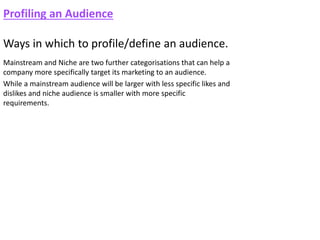 Profiling an Audience
Ways in which to profile/define an audience.
Mainstream and Niche are two further categorisations that can help a
company more specifically target its marketing to an audience.
While a mainstream audience will be larger with less specific likes and
dislikes and niche audience is smaller with more specific
requirements.
 