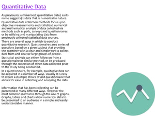 Quantitative Data
As previously summarised, quantitative data ( as its
name suggests) is data that is numerical in nature.
Quantitative data collection methods focus upon
objective measurements and statistical, numerical
and mathematical analysis of data collected via
methods such as polls, surveys and questionnaires
or be utilising and manipulating data from
previously collected statistical data sources.
There are several ways in which to conduct
quantitative research. Questionnaires area series of
questions based on a given subject that provides
the examiner with a clear and simple way to collect
data from and analyse large groups of people.
Statistical analysis can either follow on from a
questionnaire or similar method, or be produced
through the collection of other data collected prior
to the study being conducted.
In a questionnaire, for example, qualitative data can
be acquired In a number of ways. Usually it is easy
to create a multiple choice styled questionnaire that
allows for ease in collecting and analysing the data.
Information that has been collecting can be
presented in many different ways. However the
most common method is through the use of graphs.
Graphs, tables and charts allow numerical data to
be presented to an audience in a simple and easily
understandable manner.
 