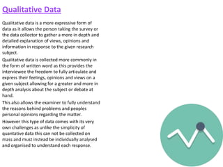Qualitative Data
Qualitative data is a more expressive form of
data as it allows the person taking the survey or
the data collector to gather a more in depth and
detailed explanation of views, opinions and
information in response to the given research
subject.
Qualitative data is collected more commonly in
the form of written word as this provides the
interviewee the freedom to fully articulate and
express their feelings, opinions and views on a
given subject allowing for a greater and more in
depth analysis about the subject or debate at
hand.
This also allows the examiner to fully understand
the reasons behind problems and peoples
personal opinions regarding the matter.
However this type of data comes with its very
own challenges as unlike the simplicity of
quantative data this can not be collected on
mass and must instead be individually analysed
and organised to understand each response.
 