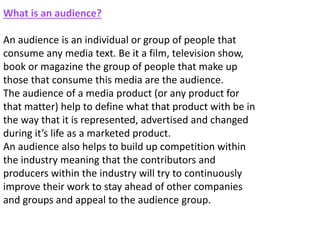 What is an audience?
An audience is an individual or group of people that
consume any media text. Be it a film, television show,
book or magazine the group of people that make up
those that consume this media are the audience.
The audience of a media product (or any product for
that matter) help to define what that product with be in
the way that it is represented, advertised and changed
during it’s life as a marketed product.
An audience also helps to build up competition within
the industry meaning that the contributors and
producers within the industry will try to continuously
improve their work to stay ahead of other companies
and groups and appeal to the audience group.
 