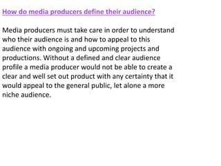 How do media producers define their audience?
Media producers must take care in order to understand
who their audience is and how to appeal to this
audience with ongoing and upcoming projects and
productions. Without a defined and clear audience
profile a media producer would not be able to create a
clear and well set out product with any certainty that it
would appeal to the general public, let alone a more
niche audience.
 