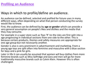 Profiling an Audience
Ways in which to profile/define an audience.
An audience can be defined, selected and profiled for future uses in many
different ways, often depending on what that person conducting the survey
would like to know.
First, the audience can be defined by by age or gender which can provide a
very general assumption on people’s likes and dislikes and the media that
they may consume.
For example in a super store such as Toys ’R’ Us the isles are first split into a
age progressing in individual sections from one side to the other. This is
because certain products, themes and safety measures are appropriate for
one age group but not necessarily another.
Gender is also is very prominent in advertisement and marketing. From a
young age toys are split often into feminine and masculine with a blue section
for boys and a pink for girls.
Later in life it can usually be assumed that women will buy clothes from more
feminine brands such as Miss Selfridge and Zara and men will go for more
traditionally masculine brands such as Calvin Klein. However this is often
challenged.
 