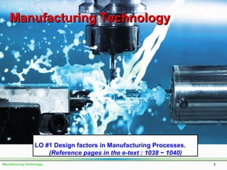 Manufacturing Technology 1
Manufacturing TechnologyManufacturing Technology
LO #1 Design factors in Manufacturing Processes.
(Reference pages in the e-text : 1038 ~ 1040)
 