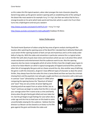 Conor Norton


so this makes this film typical western, when Jake Lonergan the main character played by
Daniel Craig wakes up the generic western opening with an establishing shot of the setting of
the desert like most westerns for example Hang 'Em High, but then we notice that he has a
strange bracelet on his wrist which looks weird and futuristic which is used in Sci-fi so it then
turns into a hybrid genre and not just a western

http://www.youtube.com/watch?v=lKITYu7z-AY – Hang 'Em High

http://www.youtube.com/watch?v=UdmupNxobP0 Cowboys VS Aliens



                                       Action Thriller genre



The bond movie Quantum of solace using the key areas of genre analysis starting with the
location after watching the opening scene of the Bond film I decided that it defiantly fitted with
usual action thriller opening location of dark corrupt and mysterious and is at the seedy under
belly of a big city. With the codes and convention in particular cameras this is a typical action
thriller film with allot of quick clean shots and transitions which we see in all action films which
create excitement and entertainment that the audiences want to see. Also the opening
sequence also has classic iconography which all action thrillers have like straight away it goes to
a shot of an Aston Martin car which is typical iconography of England and bond films and their
other bits of iconography like guns and car chases around the city. Also another way of defining
the genre is with the characters, all genre’s have different types of character so does the action
thriller, they always have the hero who this time is James Bond and then we have the criminals
chasing them and the psychotic man who gets caught and there are characters with a dark past.
In contrast “Leon” (directed by Luc Besson in 1994) when
comparing the opening Scenes the “Quantum of Solace”
and “Leon” they are very similar all action fighting and
shooting and all we expect from an action thriller, but as
“Leon” continues we begin to realise that this film is not just
your average action film it starts to be a crime and family
drama when the girls family gets killed and Leon takes her
inn. But the girl begins to get feelings for Leon when she is
under age and she tries to lead Leon on this leads to some
uncomfortable viewing for the audience. I believe that the
director Luc Besson can be classed as an Auteur as his film
goes against the grain and breaks the codes and
 