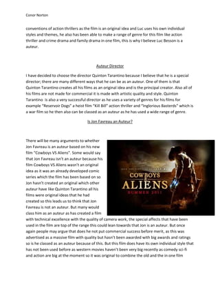 Conor Norton


conventions of action thrillers as the film is an original idea and Luc uses his own individual
styles and themes, he also has been able to make a range of genre for this film like action
thriller and crime drama and family drama in one film, this is why I believe Luc Besson is a
auteur.



                                          Auteur Director

I have decided to choose the director Quinton Tarantino because I believe that he is a special
director; there are many different ways that he can be as an auteur. One of them is that
Quinton Tarantino creates all his films as an original idea and is the principal creator. Also all of
his films are not made for commercial it is made with artistic quality and style. Quinton
Tarantino is also a very successful director as he uses a variety of genres for his films for
example “Reservoir Dogs” a heist film “Kill Bill” action thriller and “Inglorious Basterds” which is
a war film so he then also can be classed as an auteur as he has used a wide range of genre.

                                     Is Jon Favreau an Auteur?



There will be many arguments to whether
Jon Favreau is an auteur based on his new
film “Cowboys VS Aliens”. Some would say
that Jon Favreau isn’t an auteur because his
film Cowboys VS Aliens wasn’t an original
idea as it was an already developed comic
series which the film has been based on so
Jon hasn’t created an original which other
auteur have like Quinton Tarantino all his
films were original ideas that he had
created so this leads us to think that Jon
Favreau is not an auteur. But many would
class him as an auteur as has created a film
with technical excellence with the quality of camera work, the special affects that have been
used in the film are top of the range this could lean towards that Jon is an auteur. But once
again people may argue that does he not put commercial success before merit, as this was
advertised as a massive film with quality but hasn’t been awarded with big awards and ratings
so is he classed as an auteur because of this. But this film does have its own individual style that
has not been used before as western movies haven’t been very big recently as comedy sci-fi
and action are big at the moment so it was original to combine the old and the in one film
 