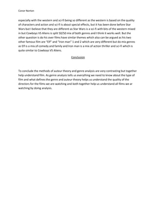 Conor Norton


especially with the western and sci-fi being so different as the western is based on the quality
of characters and action and sci-fi is about special effects, but it has been done before Star
Wars but I believe that they are different as Star Wars is a sci-fi with bits of the western mixed
in but Cowboys VS Aliens is split 50/50 mix of both genres and I think it works well. But the
other question is do his over films have similar themes which also can be argued as his two
other famous film are “Elf” and “Iron man” 1 and 2 which are very different but do mix genres
as Elf is a mix of comedy and family and Iron man is a mix of action thriller and sci-fi which is
quite similar to Cowboys VS Aliens.

                                            Conclusion



To conclude the methods of auteur theory and genre analysis are very contrasting but together
help understand film. As genre analysis tells us everything we need to know about the type of
film and what defines the genre and auteur theory helps us understand the quality of the
directors for the films we are watching and both together help us understand all films we ar
watching by doing analysis.
 