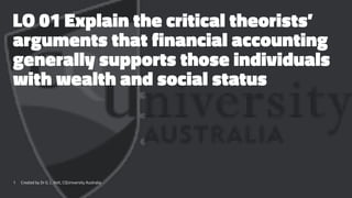 LO 01 Explain the critical theorists’
arguments that financial accounting
generally supports those individuals
with wealth and social status
1 Created by Dr G. L. Ilott, CQUniversity Australia
 