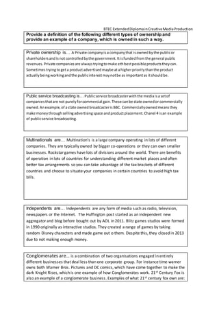 BTEC ExtendedDiplomainCreativeMediaProduction
Provide a definition of the following different types of ownership and
provide an example of a company, which is owned in such a way.
Private ownership is… A Private companyisa companythat isownedbythe publicor
shareholdersandisnotcontrolledbythe government.Itisfundedfromthe general public
revenues.Private companiesare alwaystryingtomake ethbestpossibleproductstheycan.
Sometimestryingtogeta productadvertisedmaybe atahigherprioritythanthe product
actuallybeingworkingandthe publicinterestmaynotbe as importantas itshouldbe.
Public service broadcasting is… Publicservice broadcasterwiththe mediaisasetof
companiesthatare not purelyforcommercial gain.These canbe state ownedor commercially
owned.Anexample,of astate ownedbroadcasterisBBC. Commerciallyownedmeansthey
make moneythroughsellingadvertisingspace andproductplacement.Chanel 4isan example
of publicservice broadcasting.
Multinationals are… Multination’s is a large company operating in lots of different
companies. They are typically owned by bigger co-operations or they can own smaller
businesses. Rockstar games have lots of divisions around the world. There are benefits
of operation in lots of countries for understanding different market places and often
better tax arrangements so you can take advantage of the tax brackets of different
countries and choose to situate your companies in certain countries to avoid high tax
bills.
Independents are… Independents are any form of media such as radio, television,
newspapers or the Internet. The Huffington post started as an independent new
aggregator and blog before bought out by AOL in 2011. Blitz games studios were formed
in 1990 originally as interactive studios. They created a range of games by taking
random Disney characters and made game out o them. Despite this, they closed in 2013
due to not making enough money.
Conglomerates are… is a combination of two organisations engaged in entirely
different businesses that deal less than one corporate group. For instance time warner
owns both Warner Bros. Pictures and DC comics, which have come together to make the
dark Knight Rises, which is one example of how Conglomerates work. 21st Century Fox is
also an example of a conglomerate business. Examples of what 21st century fox own are:
 