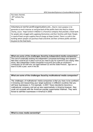 BTEC ExtendedDiplomainCreativeMediaProduction
Fox news channel,
20th century fox,
Sky.
Voluntary or not for profitorganisations are… they’re main purpose is to
generate as much revenue or and give back all the profits back into they’re chosen
charity, cause. Hope Central in Malton is a franchise company that provides a food bank
for people who struggle with supplying themselves and their families with food. People
in need of food can get supplies free of charge at Hope Central. There is a café in the
building where people can purchase food and drink and then all there profits will then
be given to the food bank.
What are some of the challenges faced by independent media companies?
The cost of continually evolving the independent companies technology and research.
New laws could be put in place such as you need to pay for a permit to use a flying video
drone. Also independent media companies must enrol and make an employer’s
contribution for all staff who: are aged between 22 and the State Pension, age earn at
least £10,000 a year, work in the UK.
What are some of the challenges faced by multinational media companies?
The challenges of multinational media companies is that you have to be confident
in knowing and researching your target audience in different countries that you
will have businesses in. For example, in 2001 Tesco decided to become a
multinational company and set up new supermarkets in America however, they
could not compete with the American popular supermarket Walmart. They were
forced to sell their businesses in America in 2008.
What is cross media ownership?
 