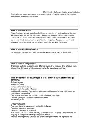 BTEC ExtendedDiplomainCreativeMediaProduction
This is when an organisation owns more than one type of media company. For example,
a newspaper and a television station.
What is diversification?
Diversification is when you run lots of different companies in a variety of areas. Its when
a company branches out and has layers spread out in different sectors such as virgin
started out as a music distributor and expanded into a record label and then branched
out to an airline to a mobile phone provider. By being diversified you can understand
what your customers enjoy and see what is successful with your customers.
What is horizontal integration?
Organisations that own more than one company at the same level of production.
What is vertical integration?
That owns multiple companies on different levels. For instance time Warner owns
Warner Bro. Pictures, which are responsible for shooting everything.
What are some of the advantages of these different ways of structuring a
company?
Advantages-
Increased profits
Increase in market share
Greater public/societal influence
Institutional synergies (companies you own working together and not having to
hire outside companies)
Complete control over production, distribution and exhibition
Greater synergies between owned companies
Increased profits
Disadvantages-
Can have too much economic and politic influence
Reduced choice for audience
Reduced competition in market
The creation of monopolies and oligopolies (where a company owns/controls the
majority of companies working in specific sectors)
Reduce media plurality (reduce the diverse range of views and opinions are
 