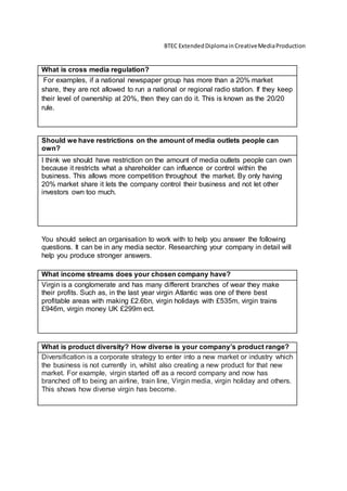 BTEC ExtendedDiplomainCreativeMediaProduction
What is cross media regulation?
For examples, if a national newspaper group has more than a 20% market
share, they are not allowed to run a national or regional radio station. If they keep
their level of ownership at 20%, then they can do it. This is known as the 20/20
rule.
Should we have restrictions on the amount of media outlets people can
own?
I think we should have restriction on the amount of media outlets people can own
because it restricts what a shareholder can influence or control within the
business. This allows more competition throughout the market. By only having
20% market share it lets the company control their business and not let other
investors own too much.
You should select an organisation to work with to help you answer the following
questions. It can be in any media sector. Researching your company in detail will
help you produce stronger answers.
What income streams does your chosen company have?
Virgin is a conglomerate and has many different branches of wear they make
their profits. Such as, in the last year virgin Atlantic was one of there best
profitable areas with making £2.6bn, virgin holidays with £535m, virgin trains
£946m, virgin money UK £299m ect.
What is product diversity? How diverse is your company’s product range?
Diversification is a corporate strategy to enter into a new market or industry which
the business is not currently in, whilst also creating a new product for that new
market. For example, virgin started off as a record company and now has
branched off to being an airline, train line, Virgin media, virgin holiday and others.
This shows how diverse virgin has become.
 