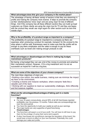 BTEC ExtendedDiplomainCreativeMediaProduction
What advantages does this give your company in the market place?
The advantage of having all these variety of sectors is that they are streaming in
profits and making the company more diverse. It helps to promote the company
as their clients/audience know virgin and are using virgin for lots of different
things. And if the company has all these different sectors they can build up loyal
customers as if there clients are using the virgin box for TV and they are happy
with the product they would use virgin again for other sectors such as train line
mobile virgin.
Why is the profitability of a product range so important to a company?
The profitability of a product range Is important to a company as there are
expenses when producing a product for example, transport for the product to the
shop where it will be sold. Businesses need to make sure that the profits will be
enough to pay there employees and the sales is enough to pay for these
overheads such as travel and making enough products to sell.
What advantages or disadvantages are there in making big budget,
mainstream products?
By having a big budget they can use a lot of the money to promote and advertise
their mainstream product. However, if it’s a big investment and it is not as
successful as hoped for it will be a big loss.
What are some of the objectives of your chosen company?
The main three objectives of virgin are:
• Building a low carbon, low waste business, making sure we minimize the impact
we have on the environment.
• Creating a diverse and inclusive workplace, where everyone feels like a
valuable part of the team.
• Working with our suppliers to meet our sustainability challenges, think differently
and find solutions together.
What are the advantages/disadvantages of taking part in a media
franchise?
Advantages
● For over 20 years consecutively, around 90% of all UK franchisees reported
profitability over the previous 12 months. Failure rates are correspondingly low
over the same period.
● You have the opportunity to build your capital as well as your earnings
● The major banks are very supportive of good franchising.
Disadvantages
● The franchisor will expect a cut of your profit. You will have to still have to pay
them for the privilege of using their name (and support).
● If other franchisees did something to damage the reputation of the brand, this
would have a knock on effect on your own business. Potentially this could
damage your sales and profits.
 