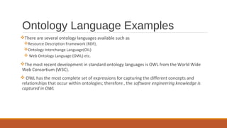 Ontology Language Examples
There are several ontology languages available such as
Resource Description Framework (RDF),
Ontology Interchange Language(OIL)
 Web Ontology Language (OWL) etc.
The most recent development in standard ontology languages is OWL from the World Wide
Web Consortium (W3C).
 OWL has the most complete set of expressions for capturing the different concepts and
relationships that occur within ontologies; therefore , the software engineering knowledge is
captured in OWL
 