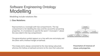 Software Engineering Ontology
Modelling
Modelling include notations like:
1. Class Notations:
◦ Represented as a rectangle with two compartments. The top
compartment is for labelling the class and the second for presenting
properties. It is mandatory to specify the word ‘<<Concept>>’ above
the class label in the top compartment.
◦ The generalisation symbol appears as a line with one end empty and
the other with a hollow triangle arrowhead.
◦ The empty end is always connected to the class being subsumed,
whereas the hollow arrowhead connects to the class that subsumes
Presentation of instances of
classes and properties
 