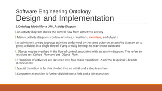 Software Engineering Ontology
Design and Implementation
2.Ontology Model for a UML Activity Diagram
1.An activity diagram shows the control flow from activity to activity
2.Mainly, activity diagrams contain activities, transitions, swimlane, and objects.
3.A swimlane is a way to group activities performed by the same actor on an activity diagram or to
group activities in a single thread. Every activity belongs to exactly one swimlane
4. Objects may be involved in the flow of control associated with an activity diagram. This refers to
relations set_Object_Flow and get_Object_Flow.
5.Transitions of activities are classified into four main transitions: A.normal B.special C.branch
D.concurrent
6.Special transition is further divided into an initial and a stop transition
7.Concurrent transition is further divided into a fork and a join transition.
 