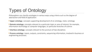 Types of Ontology
Philosophers can classify ontologies in various ways using criteria such as the degree of
abstraction and field of application:
Upper ontology: concepts supporting development of an ontology, meta­­ontology
Domain ontology: concepts relevant to a particular topic or area of interest, for example,
information technology or computer languages, or particular branches of science
Interface ontology: concepts relevant to the juncture of two disciplines
Process ontology: inputs, outputs, constraints, sequencing information, involved in business or
engineering processes.
 