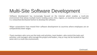 Multi-Site Software Development
oSoftware development has increasingly focused on the Internet which enables a multi­site
environment that allows multiple teams residing across cities, regions, or countries to work together
in a networked distributed fashion to develop the software.
oMajor corporations have moved their software development to countries where employees are on
comparatively lower wages.
oTeam members who carry out the tasks and activities, team leaders who control the tasks and
activities, and managers who manage the project and leaders, may or may not be located at the
same site in a multi­site environment.
Continued...
 